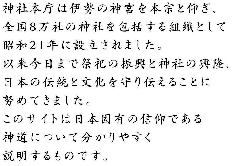 神社本庁は伊勢の神宮を本宗と仰ぎ、全国8万社の神社を包括する組織として昭和21年に設立されました。以来今日まで祭祀の振興と神社の興隆、日本の伝統と文化を守り伝えることに努めてきました。このサイトは日本固有の信仰である神道について分かりやすく説明するものです。